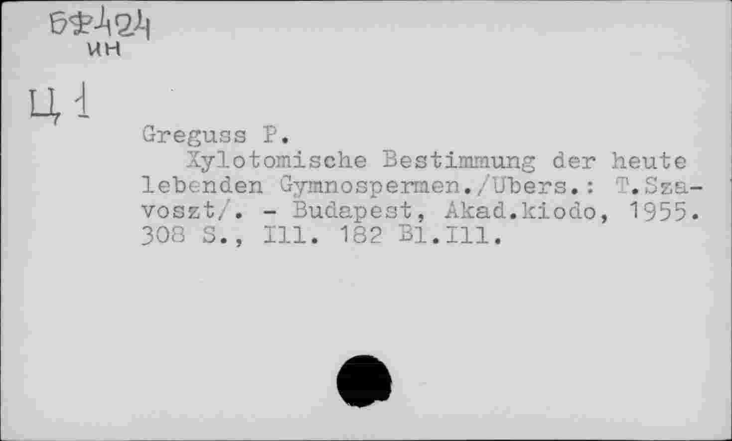 ﻿UH
Greguss P.
Xylotomische Bestimmung der heute lebenden Gymnospermen./Ubers.: T.Sza voset/. - Budapest, Akad.kiodo, 1955 308 S., Ill. 182 Bl.Ill.